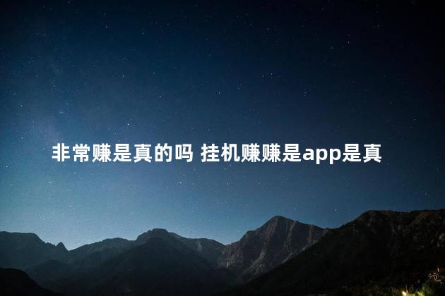非常赚是真的吗 挂机赚赚是app是真的吗